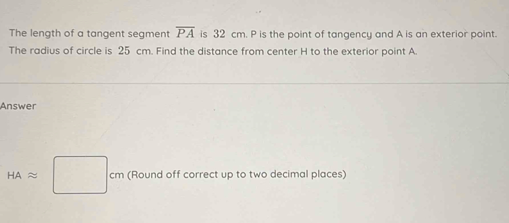 The length of a tangent segment overline PA is 32 cm. P is the point of tangency and A is an exterior point. 
The radius of circle is 25 cm. Find the distance from center H to the exterior point A. 
Answer
HAapprox □ cm (Round off correct up to two decimal places)