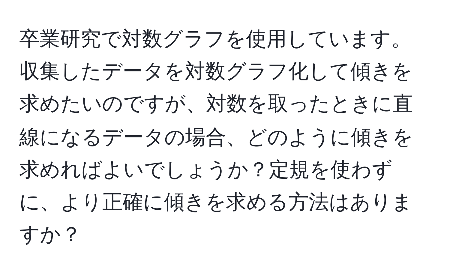 卒業研究で対数グラフを使用しています。収集したデータを対数グラフ化して傾きを求めたいのですが、対数を取ったときに直線になるデータの場合、どのように傾きを求めればよいでしょうか？定規を使わずに、より正確に傾きを求める方法はありますか？