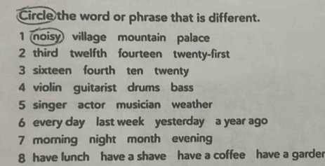 Circle the word or phrase that is different.
1 noisy village mountain palace
2 third twelfth fourteen twenty-first
3 sixteen fourth ten twenty
4 violin guitarist drums bass
5 singer actor musician weather
6 every day last week yesterday a year ago
7 morning night month evening
8 have lunch have a shave have a coffee have a garder