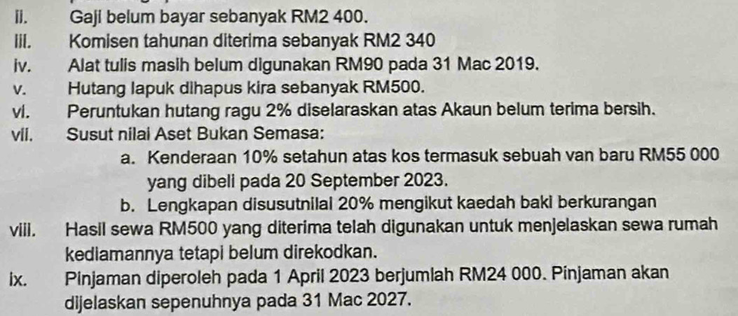 []. Gaji belum bayar sebanyak RM2 400. 
lil. Komisen tahunan diterima sebanyak RM2 340
iv. Alat tulis masih belum digunakan RM90 pada 31 Mac 2019. 
v. Hutang lapuk dihapus kira sebanyak RM500. 
vi. Peruntukan hutang ragu 2% diselaraskan atas Akaun belum terima bersih. 
vii. Susut nilai Aset Bukan Semasa: 
a. Kenderaan 10% setahun atas kos termasuk sebuah van baru RM55 000
yang dibeli pada 20 September 2023. 
b. Lengkapan disusutnilal 20% mengikut kaedah baki berkurangan 
viii. Hasil sewa RM500 yang diterima telah digunakan untuk menjelaskan sewa rumah 
kediamannya tetapi belum direkodkan. 
ix. Pinjaman diperoleh pada 1 April 2023 berjumlah RM24 000. Pinjaman akan 
dijelaskan sepenuhnya pada 31 Mac 2027.