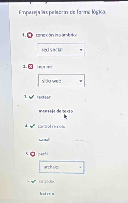Empareja las palabras de forma lógica. 
1. a conexión inalámbrica 
red social 
2. Imprimir 
sitio web 
3. textear 
mensaje de texto 
4. control remoto 
canal 
5. perfil 
archivo 
6. cargador 
batería