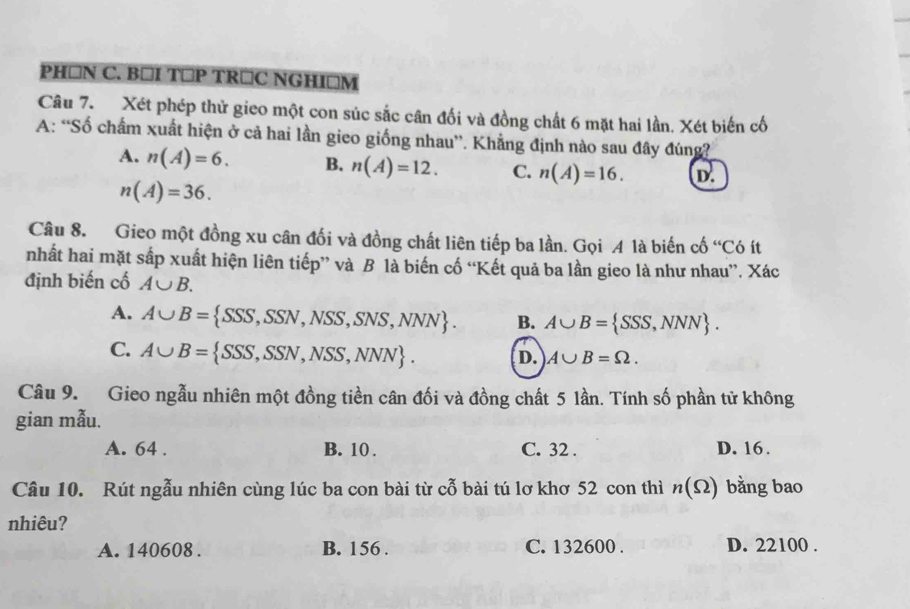 PH □N C. B⊥I T⊂P TR⊥C NGHI⊥M
Câu 7. Xét phép thử gieo một con súc sắc cân đối và đồng chất 6 mặt hai lần. Xét biến cố
A: “Số chẩm xuất hiện ở cả hai lần gieo giống nhau”. Khẳng định nào sau đây đúng?
A. n(A)=6. B. n(A)=12. C. n(A)=16. D.
n(A)=36. 
Câu 8. Gieo một đồng xu cân đối và đồng chất liên tiếp ba lần. Gọi A là biến cố “Có ít
nhất hai mặt sắp xuất hiện liên tiếp” và B là biến cố “Kết quả ba lần gieo là như nhau”. Xác
định biến cố A∪ B.
A. A∪ B= SSS,SSN,NSS,SNS,NNN. B. A∪ B= SSS,NNN.
C. A∪ B= SSS,SSN,NSS,NNN. D. A∪ B=Omega. 
Câu 9. Gieo ngẫu nhiên một đồng tiền cân đối và đồng chất 5 lần. Tính số phần tử không
gian mẫu.
A. 64. B. 10. C. 32. D. 16.
Câu 10. Rút ngẫu nhiên cùng lúc ba con bài từ cỗ bài tú lơ khơ 52 con thì n(Omega ) bằng bao
nhiêu?
A. 140608. B. 156. C. 132600. D. 22100.