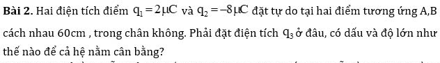 Hai điện tích điểm q_1=2mu C và q_2=-8mu C đặt tự do tại hai điểm tương ứng A, B
cách nhau 60cm , trong chân không. Phải đặt điện tích ở đâu, có dấu và độ lớn như q_3
thế nào để cả hệ nằm cân bằng?