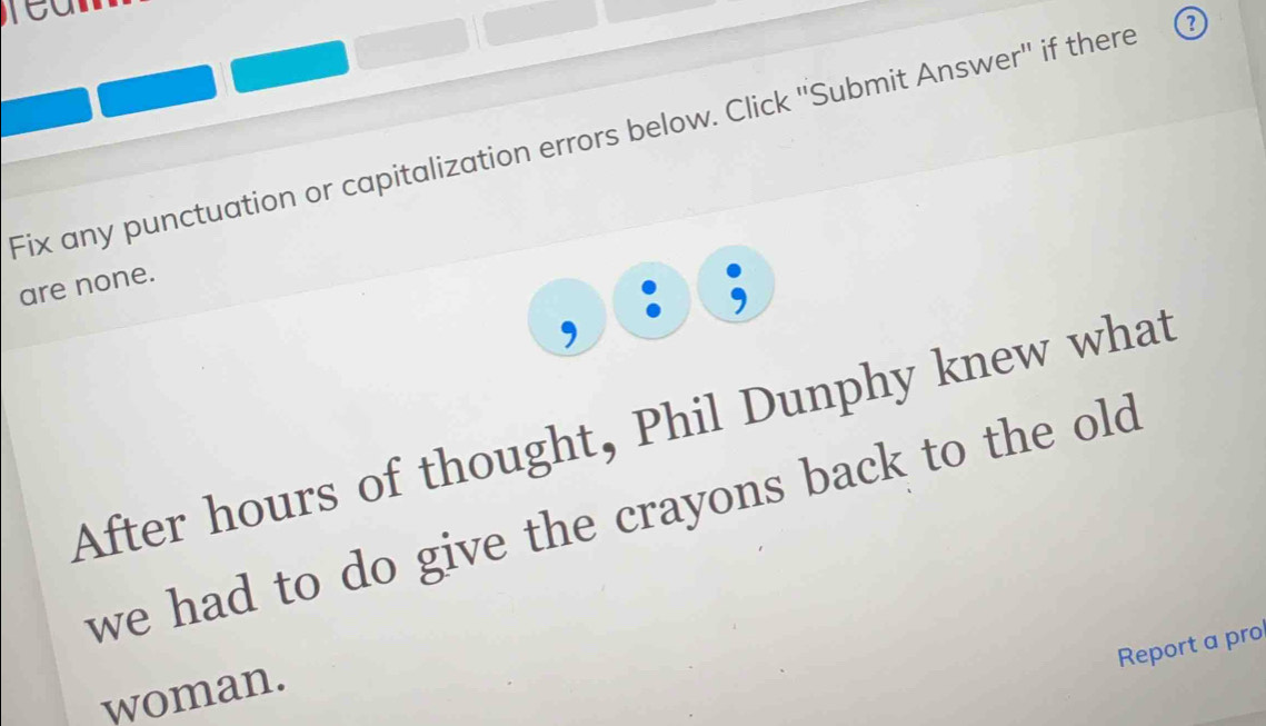 Fix any punctuation or capitalization errors below. Click ''Submit Answer'' if there 
are none. 
After hours of thought, Phil Dunphy knew what 
we had to do give the crayons back to the old . 
Report a pro 
woman.