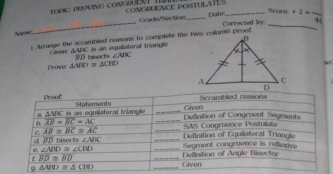 CONGRUENCE POSTULATES
TOPIC: PROVING CONGRUENT R
Grade/Section:_ Date:_
Score: +2= - _
Corrected by: _4(
Name
_
1. Arrange the scrambled reasons to complete the two column proof.
Given: △ ABC is an equilateral triangle
overline BD bisects ∠ ABC
Prove: △ ABD≌ △ CBD 1e: