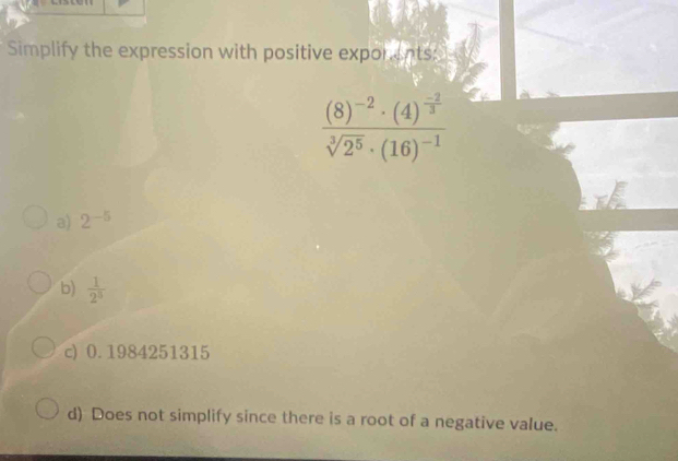 Simplify the expression with positive exporents:
frac (8)^-2· (4)^ (-2)/3 sqrt[3](2^5)· (16)^-1
a) 2^(-5)
b)  1/2^5 
c) 0.1984251315
d) Does not simplify since there is a root of a negative value.