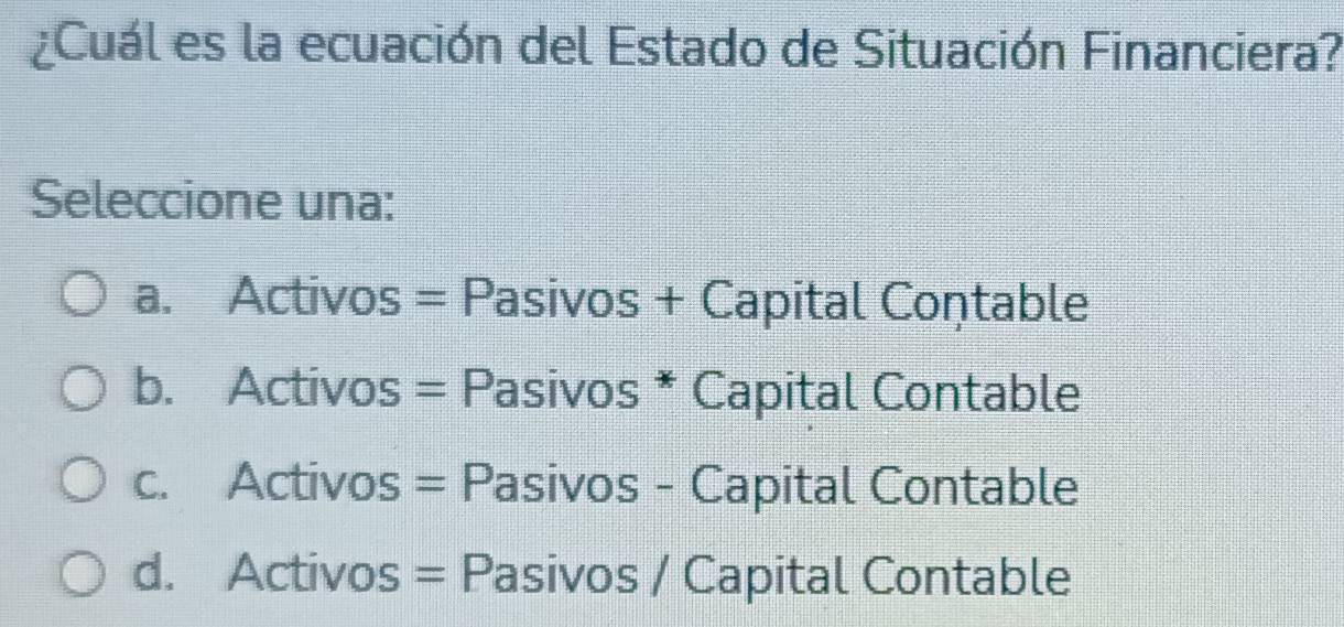 ¿Cuál es la ecuación del Estado de Situación Financiera?
Seleccione una:
a. Activos = Pasivos + Capital Coņtable
b. Activos = Pasivos * Capital Contable
c. Activos = Pasivos - Capital Contable
d. Activos = Pasivos / Capital Contable