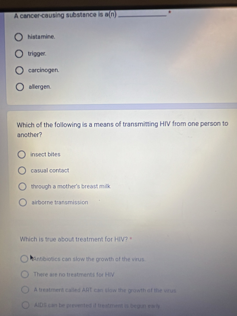 A cancer-causing substance is a(n) _
*
histamine.
trigger.
carcinogen.
allergen.
Which of the following is a means of transmitting HIV from one person to
another?
insect bites
casual contact
through a mother's breast milk
airborne transmission
Which is true about treatment for HIV? *
Antibiotics can slow the growth of the virus.
There are no treatments for HIV
A treatment called ART can slow the growth of the virus
AIDS can be prevented if treatment is begun early