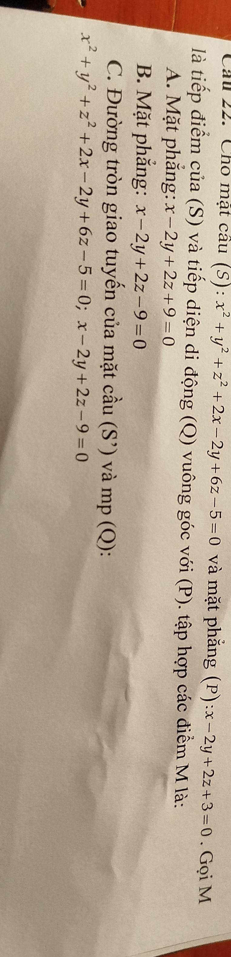 Cho mật cau (S):x^2+y^2+z^2+2x-2y+6z-5=0 và mặt phắng (P):x-2y+2z+3=0. Gọi M 
là tiếp điểm của (S) và tiếp diện di động (Q) vuông góc với (P). tập hợp các điểm M là: 
A. Mặt phắng: x-2y+2z+9=0
B. Mặt phắng: x-2y+2z-9=0
C. Đường tròn giao tuyến của mặt cầu (S') và mp (Q):
x^2+y^2+z^2+2x-2y+6z-5=0; x-2y+2z-9=0