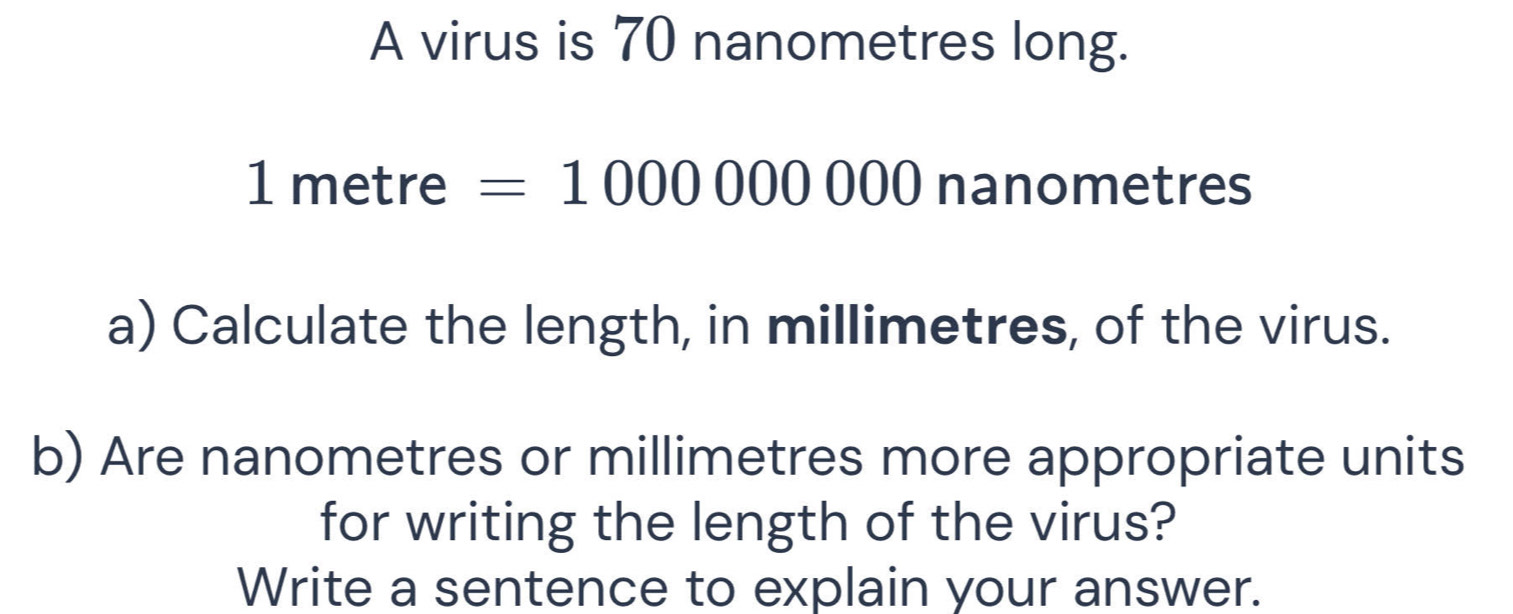 A virus is 70 nanometres long.
1 metre =1000000000 nanometres
a) Calculate the length, in millimetres, of the virus. 
b) Are nanometres or millimetres more appropriate units 
for writing the length of the virus? 
Write a sentence to explain your answer.