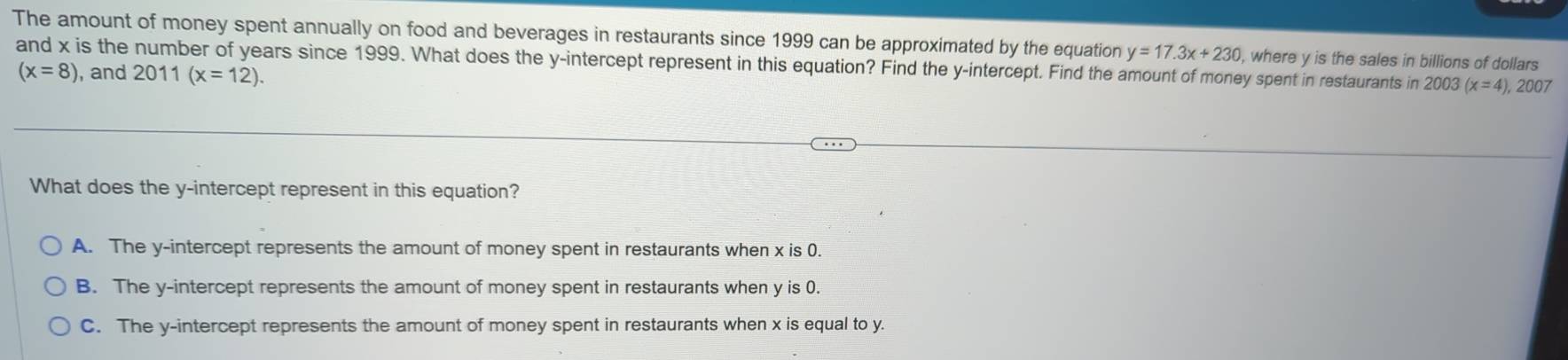 The amount of money spent annually on food and beverages in restaurants since 1999 can be approximated by the equation y=17.3x+230
and x is the number of years since 1999. What does the y-intercept represent in this equation? Find the y-intercept. Find the amount of money spent in restaurants in 2003 , where y is the sales in billions of dollars
(x=8) , and 2011 (x=12).
(x=4), 2007
What does the y-intercept represent in this equation?
A. The y-intercept represents the amount of money spent in restaurants when x is 0.
B. The y-intercept represents the amount of money spent in restaurants when y is 0.
C. The y-intercept represents the amount of money spent in restaurants when x is equal to y