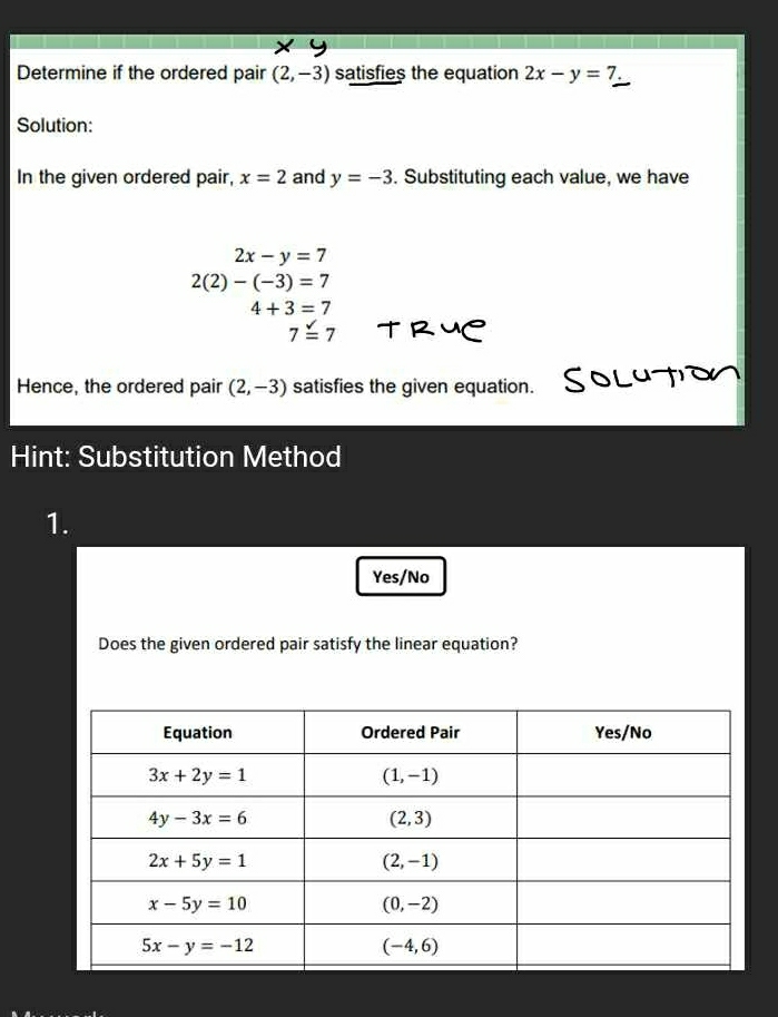 Determine if the ordered pair (2,-3) satisfies the equation 2x-y=7.
Solution:
In the given ordered pair, x=2 and y=-3. Substituting each value, we have
2x-y=7
2(2)-(-3)=7
4+3=7
7overset surd =7
Hence, the ordered pair (2,-3) satisfies the given equation.
Hint: Substitution Method
1.
Yes/No
Does the given ordered pair satisfy the linear equation?