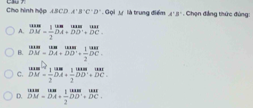 Cho hình hộp ABCD. A'B'C'D'. Gọi M là trung điểm A'B'. Chọn đẳng thức đúng:
A. beginarrayr uus DMendarray = 1/2 beginarrayr uun D DMDADBendarray beginarrayr uur DAendarray
B. beginarrayr uunuuuundendarray beginarrayr uunA DM=DA+DD'+frac 2DC.endarray
C. beginarrayr tan^([Cl_2M=frac 1=)2DA+frac 1DD^1+DC. DM= 1/2 DA+ 1/2 DD'+DC.endarray 
D. beginarrayr uun DM=DA+ 1/2 DD'+DC.endarray