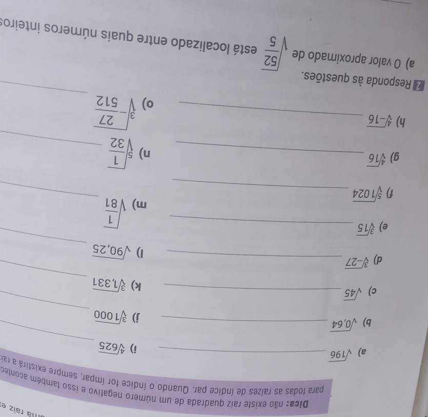 Ila raiz e 
Dica: não existe raiz quadrada de um número negativo e isso também aconter 
para todas as raízes de índice par. Quando o índice for ímpar, sempre existirá a ra 
a) sqrt(196) _ 
i) sqrt[4](625)
b) sqrt(0,64)
_ 
c) sqrt(45) _j) sqrt[3](1000) _ 
d) sqrt[3](-27) _ _k) sqrt[3](1,331) _ 
_ 
1) sqrt(90,25)
e) sqrt[3](15) _ 
f) sqrt[5](1024) _ 
_ 
m) sqrt(frac 1)81
g) sqrt[4](16)
_n) sqrt[5](frac 1)32 _ 
h) sqrt[4](-16) _ 
o) sqrt[3](-frac 27)512
Responda às questões. 
_ 
a) O valor aproximado de sqrt(frac 52)5 está localizado entre quais números inteiros