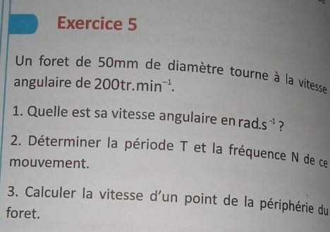 Un foret de 50mm de diamètre tourne à la vitesse 
angulaire de 200tr. min^(-1). 
1. Quelle est sa vitesse angulaire en rad. S^(-1) ? 
2. Déterminer la période T et la fréquence N de ce 
mouvement. 
3. Calculer la vitesse d'un point de la périphérie du 
foret.