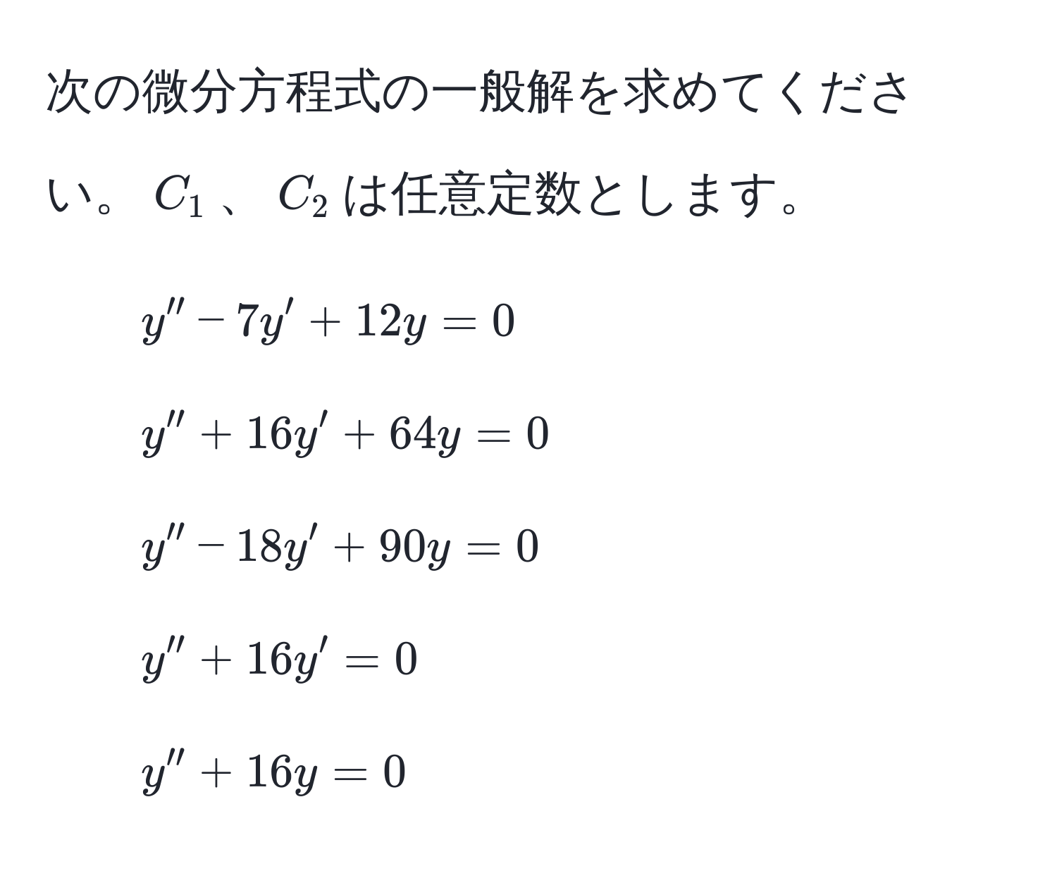 次の微分方程式の一般解を求めてください。$C_1$、$C_2$は任意定数とします。  
1. $y'' - 7y' + 12y = 0$  
2. $y'' + 16y' + 64y = 0$  
3. $y'' - 18y' + 90y = 0$  
4. $y'' + 16y' = 0$  
5. $y'' + 16y = 0$