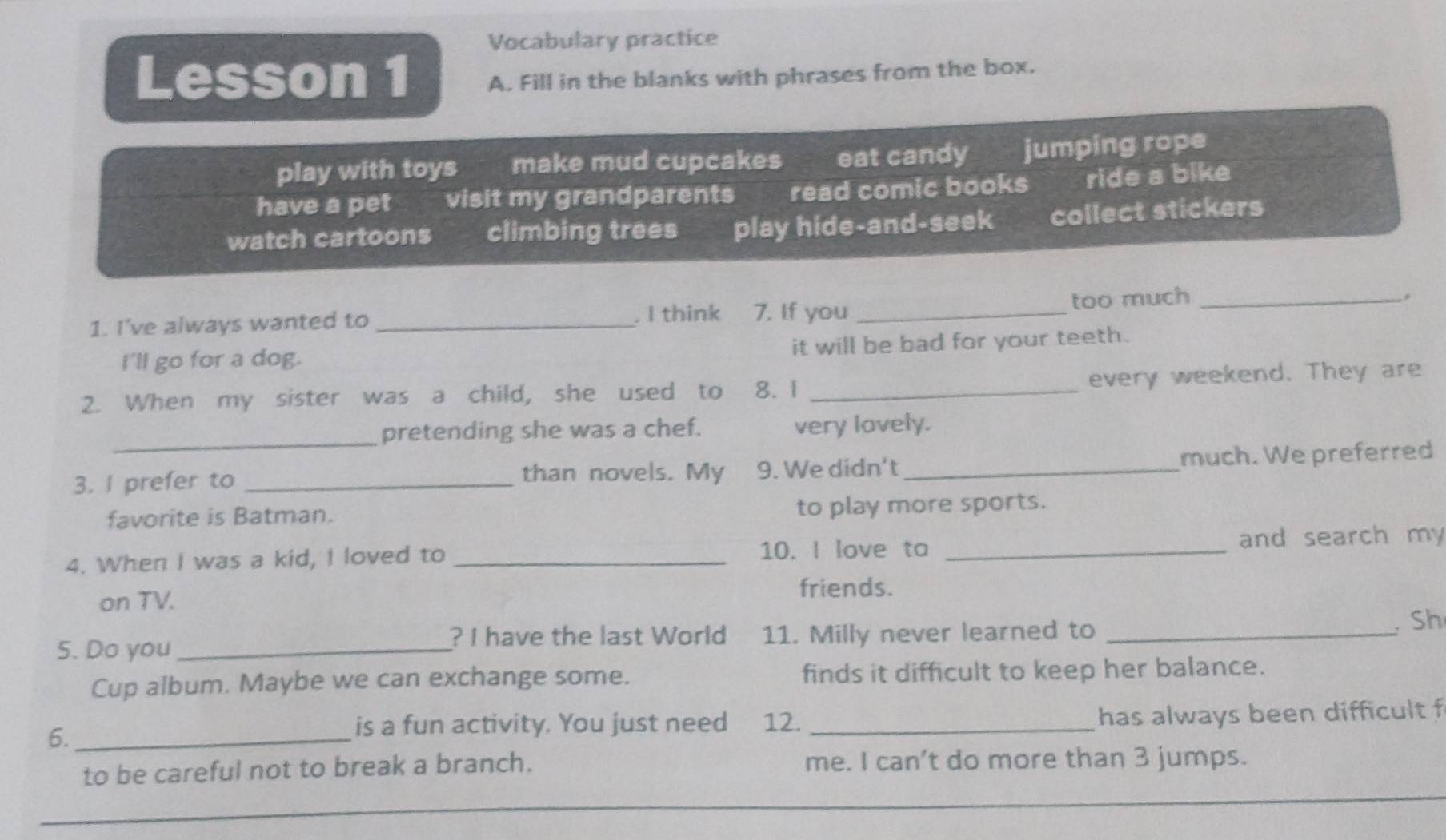 Vocabulary practice
Lesson 1 A. Fill in the blanks with phrases from the box.
play with toys make mud cupcakes eat candy jumping rope
have a pet visit my grandparents read comic books ride a bike
watch cartoons climbing trees play hide-and-seek collect stickers
too much_
1. I've always wanted to _. I think 7. If you_
I'll go for a dog. it will be bad for your teeth.
2. When my sister was a child, she used to 8.1 _every weekend. They are
_
pretending she was a chef. very lovely.
than novels. My much. We preferred
3. I prefer to _9. We didn't_
favorite is Batman. to play more sports.
4. When I was a kid, I loved to _10. I love ta _and search my
on TV.
friends.
? I have the last World
5. Do you _11. Milly never learned to_
Sh
Cup album. Maybe we can exchange some. finds it difficult to keep her balance.
6._
is a fun activity. You just need 12. _has always been difficult f
to be careful not to break a branch. me. I can’t do more than 3 jumps.
_
_