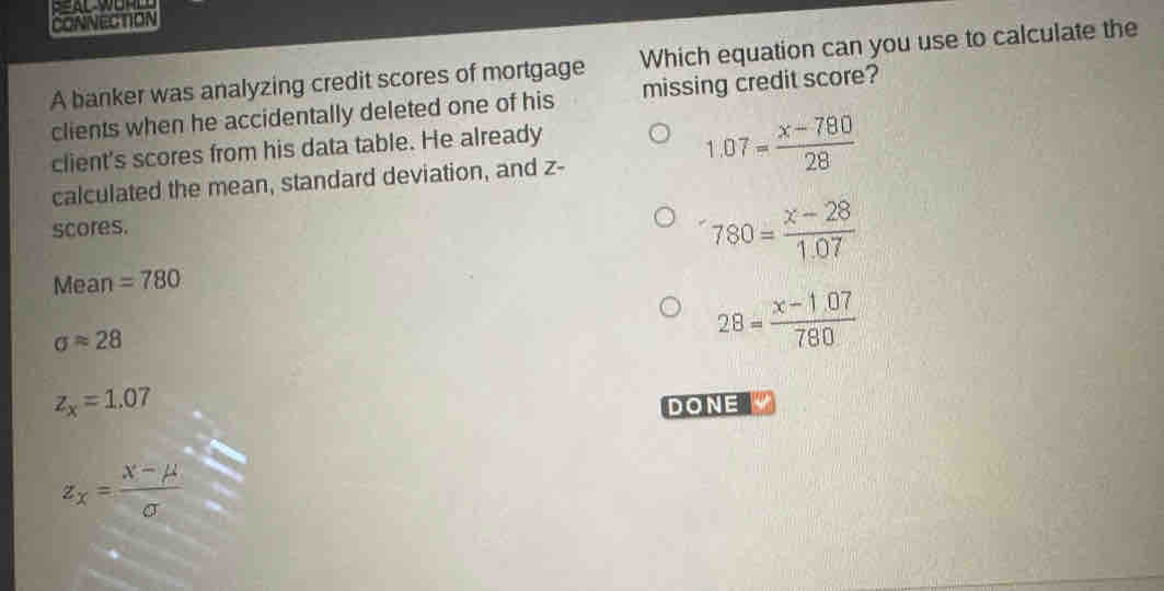 CONNECTION
A banker was analyzing credit scores of mortgage Which equation can you use to calculate the
clients when he accidentally deleted one of his missing credit score?
client's scores from his data table. He already
1.07= (x-780)/28 
calculated the mean, standard deviation, and z -
scores.
780= (x-28)/1.07 
Mean =780
sigma approx 28
28= (x-1.07)/780 
z_x=1.07
DONE
z_x= (X-mu )/sigma  