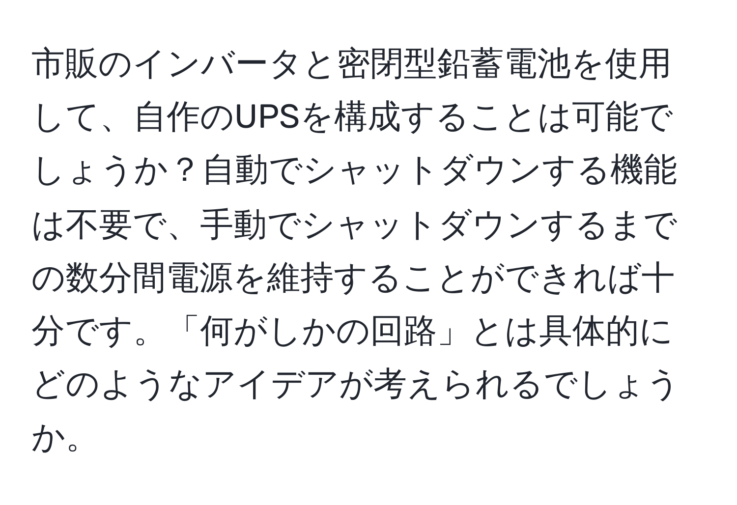 市販のインバータと密閉型鉛蓄電池を使用して、自作のUPSを構成することは可能でしょうか？自動でシャットダウンする機能は不要で、手動でシャットダウンするまでの数分間電源を維持することができれば十分です。「何がしかの回路」とは具体的にどのようなアイデアが考えられるでしょうか。