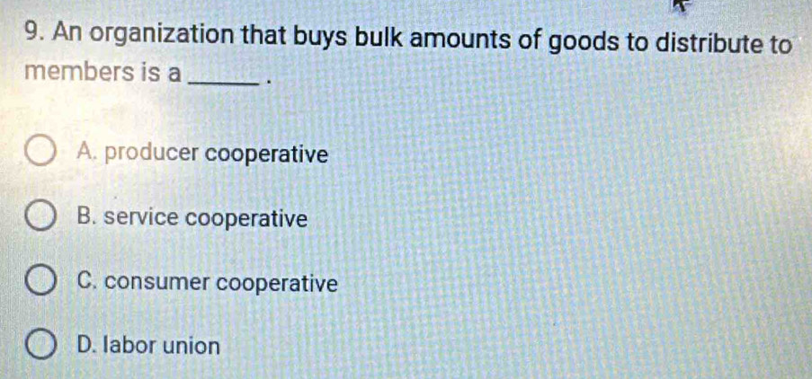 An organization that buys bulk amounts of goods to distribute to
members is a _.
A. producer cooperative
B. service cooperative
C. consumer cooperative
D. labor union