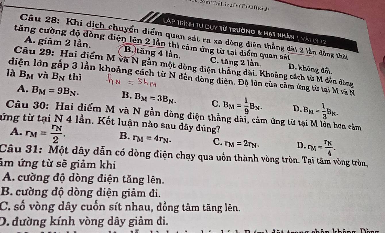 Ricom/TaiLieuOnThiOfficial/
Láp trình tư duy từ trường & hạt nhân | vàt lý 12
Câu 28: Khi dịch chuyển diểm quan sát ra xa dòng diện thẳng dài 2 lằn đồng thời
tăng cường độ đòng điện lên 2 lần thì cảm ứng từ tại diểm quan sát
A. giảm 2 lần. B. tăng 4 lần. C. tăng 2 lần. D. không đổi.
Câu 29: Hai điểm M và N gần một dòng diện thẳng dài. Khoảng cách từ M đến dòng
là B_M và B_N thì
diện lớn gấp 3 lần khoảng cách từ N đến dòng điện. Độ lớn của cảm ứng từ tại M và N
A. B_M=9B_N.
B. B_M=3B_N.
C. B_M= 1/9 B_N. D. B_M= 1/3 B_N. 
Câu 30: Hai điểm M và N gần dòng điện thẳng dài, cảm ứng từ t ơn cảm
tứng từ tại N 4 lần. Kết luận nào sau dây đúng?
A. r_M=frac r_N2.
B. r_M=4r_N.
C. r_M=2r_N.
D. r_M=frac r_N4. 
Câu 31: Một dây dẫn có dòng điện chạy qua uốn thành vòng tròn. Tại tâm vòng tròn,
ảm ứng từ sẽ giảm khi
A. cường độ dòng điện tăng lên.
B. cường độ dòng điện giảm đi.
C. số vòng dây cuốn sít nhau, đồng tâm tăng lên.
D. đường kính vòng dây giảm đi.