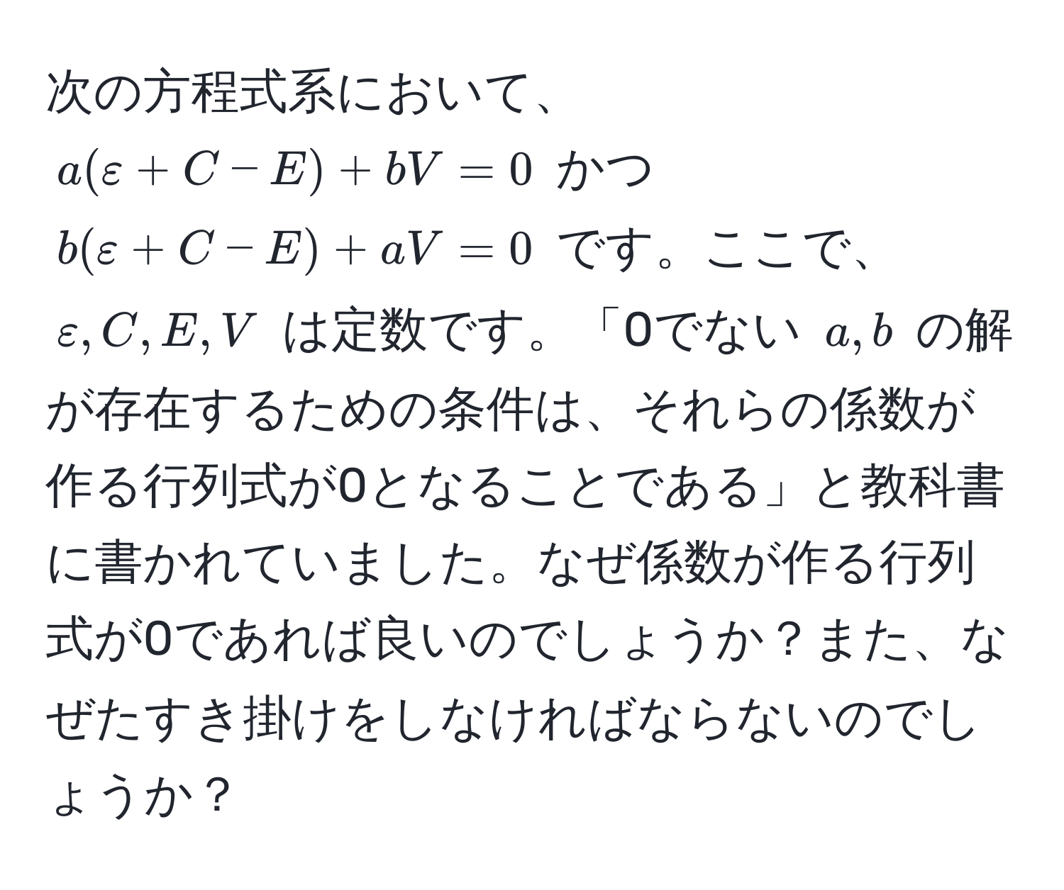 次の方程式系において、$a(ε+C-E)+bV=0$ かつ $b(ε+C-E)+aV=0$ です。ここで、$ε, C, E, V$ は定数です。「0でない $a, b$ の解が存在するための条件は、それらの係数が作る行列式が0となることである」と教科書に書かれていました。なぜ係数が作る行列式が0であれば良いのでしょうか？また、なぜたすき掛けをしなければならないのでしょうか？