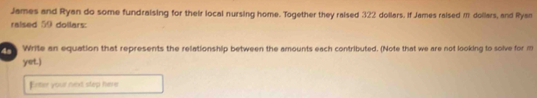 James and Ryan do some fundraising for their local nursing home. Together they raised 322 dollars. If James raised m dollars, and Ryan 
raised 59 dollars : 
Write an equation that represents the relationship between the amounts each contributed. (Note that we are not looking to solve for m
yet.) 
Enter your next step here