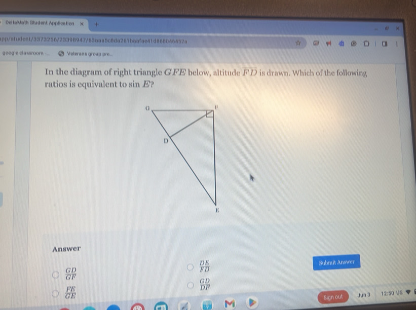 DeltaMath Student Application
app/student/3373256/23398947/63aaa5c8da261baafae41d868046452a
google classroom Veterans group pre...
In the diagram of right triangle G.FE below, altitude overline FD is drawn. Which of the following
ratios is equivalent to sin E?
Answer
 GD/GF 
 DE/FD  Submit Answer
 GD/DF 
 FE/GE 
Sign out Jun 3 12:50 US