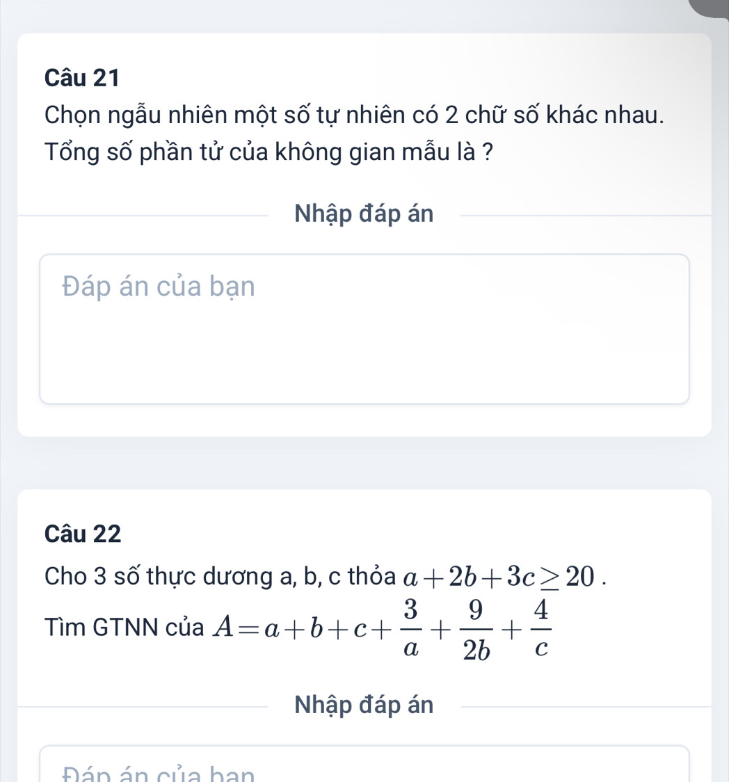 Chọn ngẫu nhiên một số tự nhiên có 2 chữ số khác nhau.
Tổng số phần tử của không gian mẫu là ?
Nhập đáp án
Đáp án của bạn
Câu 22
Cho 3 số thực dương a, b, c thỏa a+2b+3c≥ 20. 
Tìm GTNN của A=a+b+c+ 3/a + 9/2b + 4/c 
Nhập đáp án
Đán án của ban