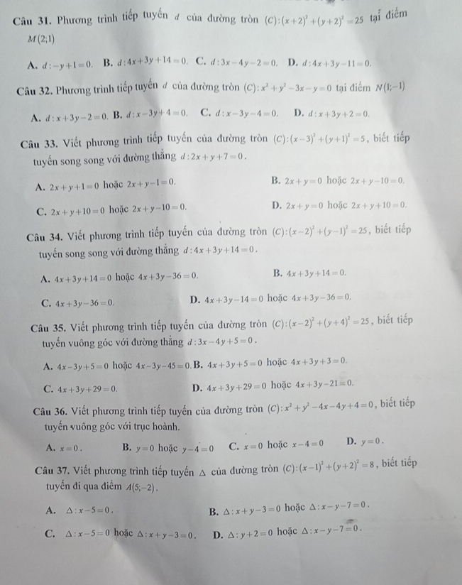 Phương trình tiếp tuyến # của đường tròn (C):(x+2)^2+(y+2)^2=25 tại điểm
M(2;1)
A. d:-y+1=0. B. d:4x+3y+14=0 C. d:3x-4y-2=0. D. d:4x+3y-11=0.
Câu 32. Phương trình tiếp tuyển # của đường tròn (C):x^2+y^2-3x-y=0 tại điểm N(1;-1)
A. d:x+3y-2=0. B. d:x-3y+4=0. C. d:x-3y-4=0. D. d:x+3y+2=0.
Câu 33. Viết phương trình tiếp tuyến của đường tròn (C):(x-3)^2+(y+1)^2=5 , biết tiếp
tuyến song song với đường thắng d:2x+y+7=0.
A. 2x+y+1=0 hoặc 2x+y-1=0. B. 2x+y=0 hoặc 2x+y-10=0.
C. 2x+y+10=0 hoặc 2x+y-10=0. D. 2x+y=0 hoặc 2x+y+10=0.
Câu 34. Viết phương trình tiếp tuyến của đường tròn (C): (x-2)^2+(y-1)^2=25 , biết tiếp
tuyến song song với đường thắng d:4x+3y+14=0.
B.
A. 4x+3y+14=0 hoặc 4x+3y-36=0. 4x+3y+14=0.
D. 4x+3y-14=0
C. 4x+3y-36=0. hoặc 4x+3y-36=0.
Câu 35. Viết phương trình tiếp tuyến của đường tròn  (C) (x-2)^2+(y+4)^2=25 , biết tiếp
tuyến vuông góc với đường thắng d 3x-4y+5=0.
A. 4x-3y+5=0 hoặc 4x-3y-45=0 B. 4x+3y+5=0 hoặc 4x+3y+3=0.
C. 4x+3y+29=0. D. 4x+3y+29=0 hoặc 4x+3y-21=0.
Câu 36. Viết phương trình tiếp tuyến của đường tròn (C): x^2+y^2-4x-4y+4=0 , biết tiếp
tuyến vuông góc với trục hoành.
A. x=0. B. y=0 hoặc y-4=0 C. x=0 hoặc x-4=0 D. y=0.
Câu 37. Viết phương trình tiếp tuyến △ cia dường tròn (C):(x-1)^2+(y+2)^2=8 , biết tiếp
tuyến đi qua điểm A(5;-2).
A. △ :x-5=0. B. △ :x+y-3=0 hoặc △ :x-y-7=0.
C. △ :x-5=0 hoặc △ :x+y-3=0. D. △ :y+2=0 hoặc △ :x-y-7=0.