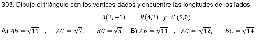 Dibuje el triángulo con los vértices dados y encuentre las longitudes de los lados.
A(2,-1), B(4,2) y C(5,0)
A) AB=sqrt(11), AC=sqrt(7), BC=sqrt(5) B) AB=sqrt(11), AC=sqrt(12), BC=sqrt(14)