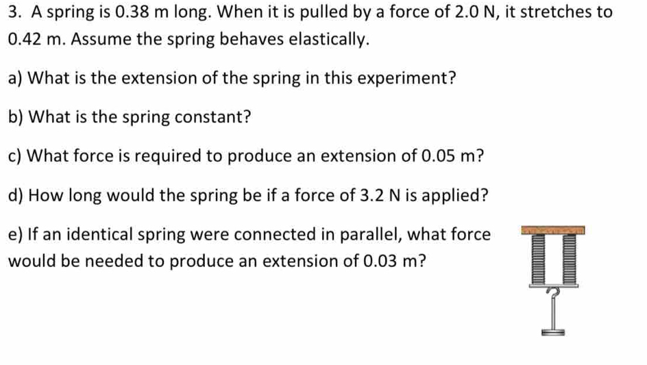 A spring is 0.38 m long. When it is pulled by a force of 2.0 N, it stretches to
0.42 m. Assume the spring behaves elastically. 
a) What is the extension of the spring in this experiment? 
b) What is the spring constant? 
c) What force is required to produce an extension of 0.05 m? 
d) How long would the spring be if a force of 3.2 N is applied? 
e) If an identical spring were connected in parallel, what force 
would be needed to produce an extension of 0.03 m?