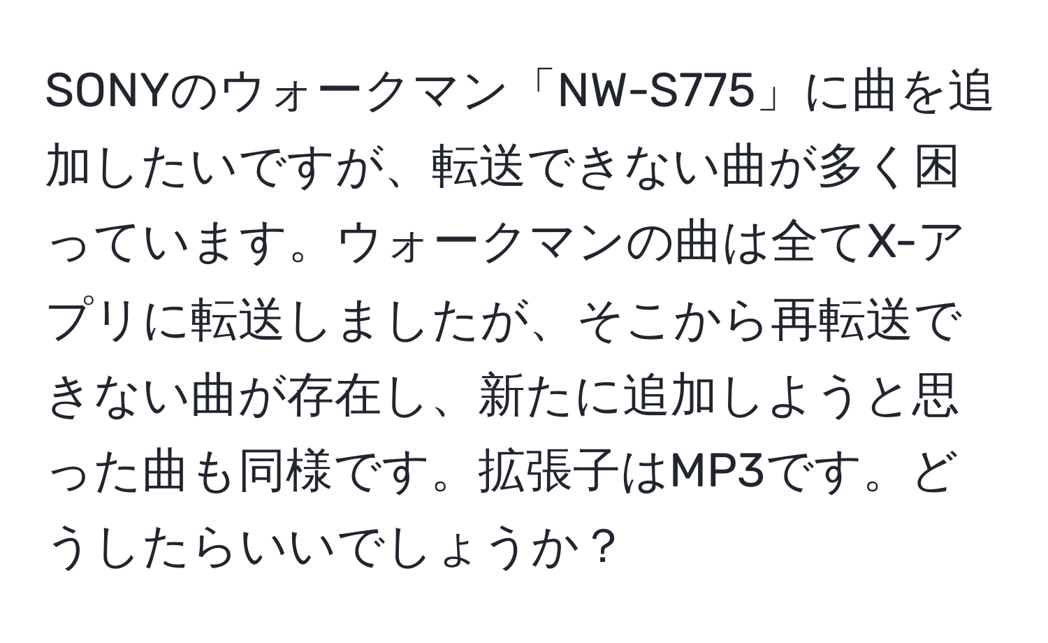 SONYのウォークマン「NW-S775」に曲を追加したいですが、転送できない曲が多く困っています。ウォークマンの曲は全てX-アプリに転送しましたが、そこから再転送できない曲が存在し、新たに追加しようと思った曲も同様です。拡張子はMP3です。どうしたらいいでしょうか？