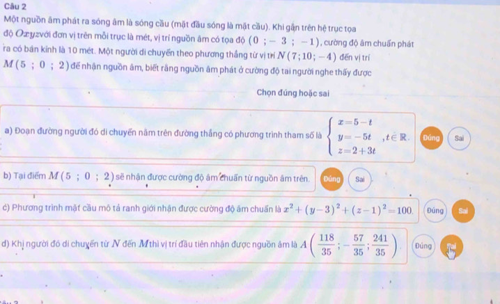 Một nguồn âm phát ra sóng âm là sóng cầu (mặt đầu sóng là mặt cầu). Khi gần trên hệ trục tọa
độ Ozyzvới đơn vị trên mỗi trục là mét, vị trí nguồn âm có tọa độ (;-3;-1 , cường độ âm chuẩn phát
ra có bán kính là 10 mét. Một người di chuyến theo phương thắng từ vị trí N(7;10;-4) đēn vị trí
M(5;0;2) để nhận nguồn âm, biết rãng nguồn âm phát ở cường độ tai người nghe thấy được
Chọn đúng hoặc sai
a) Đoạn đường người đó di chuyển năm trên đường thắng có phương trình tham số là beginarrayl x=5-t y=-5t z=2+3tendarray.  ,t∈ R. Đúng Sai
b) Tại điểm / M(5;0;2) sẽ nhận được cường độ âm chuẩn từ nguồn âm trên. Đúng Sai
c) Phương trình mặt cầu mô tả ranh giới nhận được cường độ âm chuấn là x^2+(y-3)^2+(z-1)^2=100. Đúng Sai
d) Khị người đó di chuyến từ N đến Mthì vị trí đầu tiên nhận được nguồn âm là A( 118/35 ;- 57/35 ; 241/35 ) Đúng