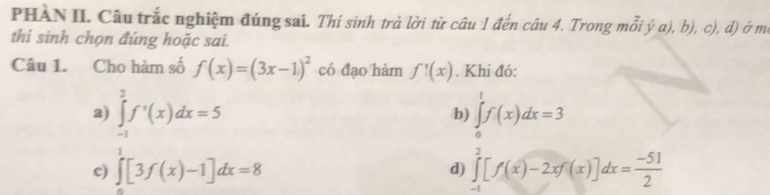 PHÀN II. Câu trắc nghiệm đúng sai. Thí sinh trả lời từ câu 1 đến câu 4. Trong mỗi ý a), b), c), d) ở mô
thi sinh chọn đúng hoặc sai.
Câu 1. Cho hàm số f(x)=(3x-1)^2 có đạo hàm f'(x). Khi đó:
a) ∈tlimits _(-1)^2f'(x)dx=5 ∈tlimits _0^(1f(x)dx=3
b)
c) ∈tlimits [3f(x)-1]dx=8 d) ∈tlimits _(-1)^2[f(x)-2xf(x)]dx=frac -51)2