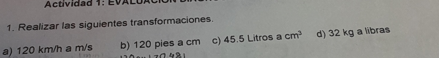 Actividad 1: EVALUA 
1. Realizar las siguientes transformaciones. 
a) 120 km/h a m/s b) 120 pies a cm c) 45.5 Litros a cm^3 d) 32 kg a libras