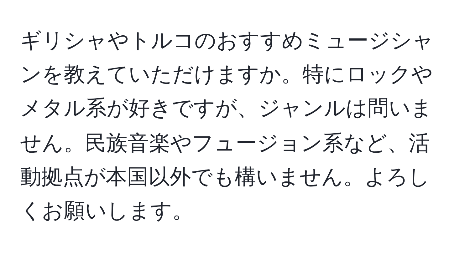 ギリシャやトルコのおすすめミュージシャンを教えていただけますか。特にロックやメタル系が好きですが、ジャンルは問いません。民族音楽やフュージョン系など、活動拠点が本国以外でも構いません。よろしくお願いします。