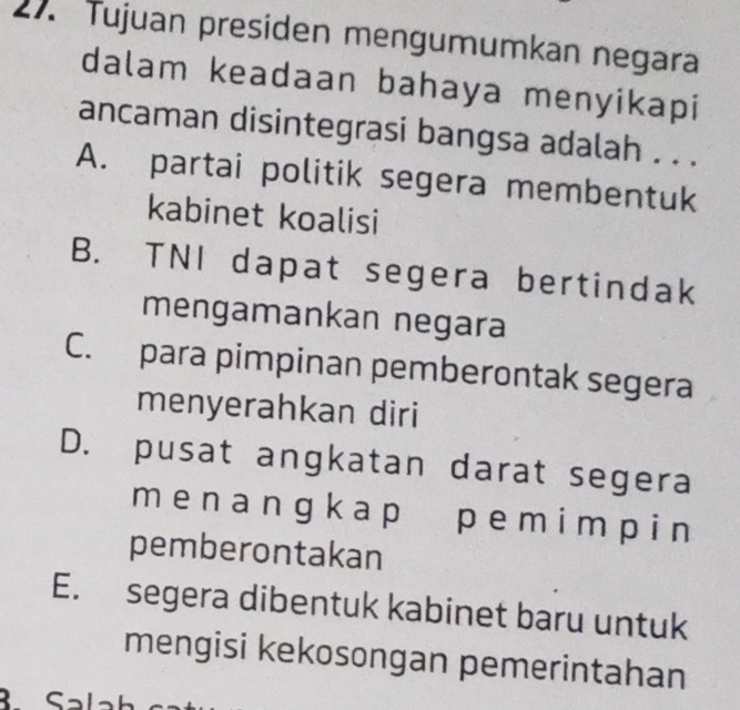 Tujuan presiden mengumumkan negara
dalam keadaan bahaya menyikapi
ancaman disintegrasi bangsa adalah . . .
A. partai politik segera membentuk
kabinet koalisi
B. TNI dapat segera bertindak
mengamankan negara
C. para pimpinan pemberontak segera
menyerahkan diri
D. pusat angkatan darat segera
mena ngk ap pemi m p i n
pemberontakan
E. segera dibentuk kabinet baru untuk
mengisi kekosongan pemerintahan
Sal