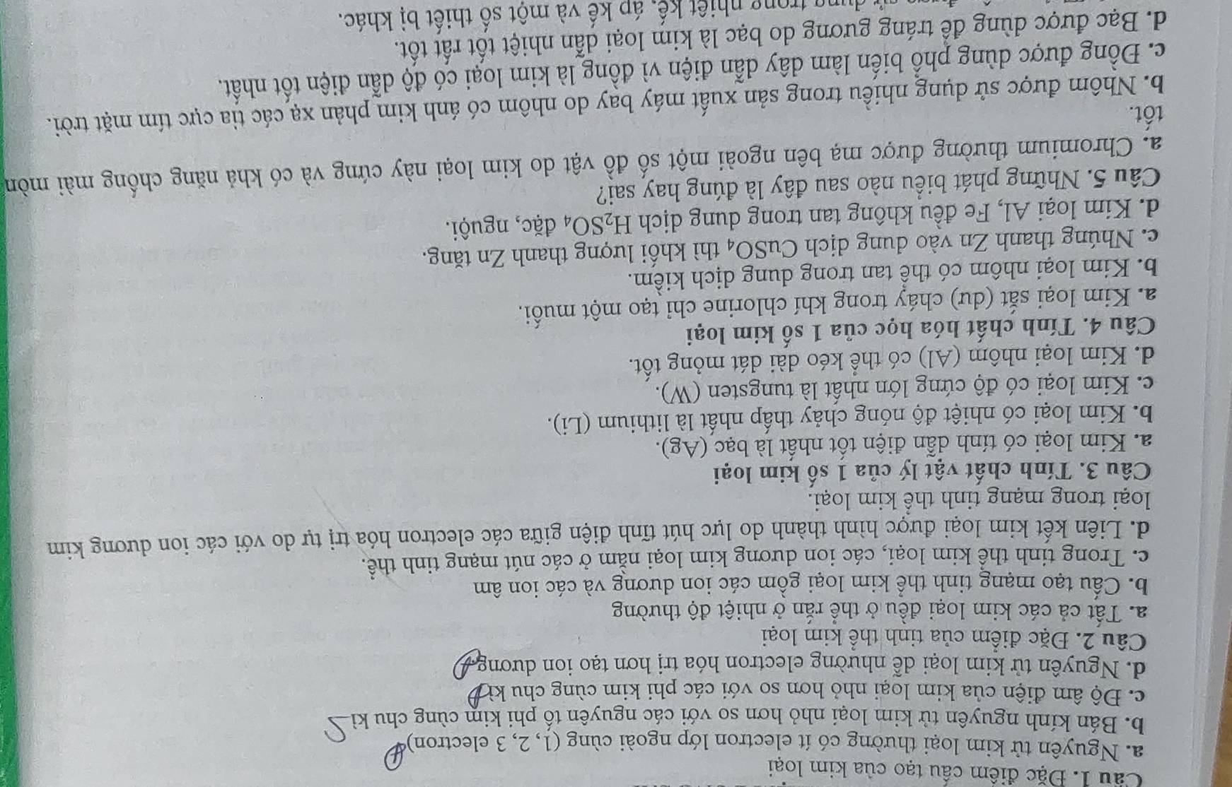 Cầu 1. Đặc điểm cầu tạo của kim loại
a. Nguyên tử kim loại thường có ít electron lớp ngoài cùng (1, 2, 3 electron)
b. Bán kính nguyên tử kim loại nhỏ hơn so với các nguyên tố phi kim cùng chu kì
c. Độ âm điện của kim loại nhỏ hơn so với các phi kim cùng chu kì
d. Nguyên tử kim loại dễ nhường electron hóa trị hơn tạo ion dương
Câu 2. Đặc điểm của tinh thể kim loại
a. Tất cả các kim loại đều ở thể rắn ở nhiệt độ thường
b. Cấu tạo mạng tinh thể kim loại gồm các ion dương và các ion âm
c. Trong tinh thể kim loại, các ion dương kim loại nằm ở các nút mạng tinh thể.
d. Liên kết kim loại được hình thành do lực hút tĩnh điện giữa các electron hóa trị tự do với các ion dương kim
loại trong mạng tinh thể kim loại.
Câu 3. Tính chất vật lý của 1 số kim loại
a. Kim loại có tính dẫn điện tốt nhất là bạc (Ag).
b. Kim loại có nhiệt độ nóng chảy thấp nhất là lithium (Li).
c. Kim loại có độ cứng lớn nhất là tungsten (W).
d. Kim loại nhôm (Al) có thể kéo dài dát mỏng tốt.
Câu 4. Tính chất hóa học của 1 số kim loại
a. Kim loại sắt (dư) cháy trong khí chlorine chỉ tạo một muối.
b. Kim loại nhôm có thể tan trong dung dịch kiểm.
c.  Nhúng thanh Zn vào dung dịch CuSO_4 thì khối lượng thanh Zn tăng.
d. Kim loại Al, Fe đều không tan trong dung dịch H_2SO_4 đặc, nguội.
Câu 5. Những phát biểu nào sau đây là đúng hay sai?
a. Chromium thường được mạ bên ngoài một số đồ vật do kim loại này cứng và có khả năng chống mài mòn
tốt.
b. Nhôm được sử dụng nhiều trong sản xuất máy bay do nhôm có ánh kim phản xạ các tia cực tím mặt trời.
c. Đồng được dùng phổ biến làm dây dẫn điện vì đồng là kim loại có độ dẫn điện tốt nhất.
d. Bạc được dùng để tráng gương do bạc là kim loại dẫn nhiệt tốt rất tốt.
T trong nhiệt kế, áp kế và một số thiết bị khác.