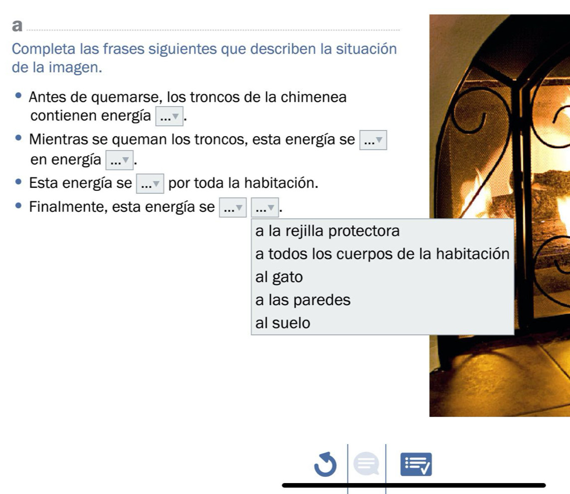 a
Completa las frases siguientes que describen la situación
de la imagen.
Antes de quemarse, los troncos de la chimenea
contienen energía
Mientras se queman los troncos, esta energía se .
en energía
Esta energía se por toda la habitación.
Finalmente, esta energía se
a la rejilla protectora
a todos los cuerpos de la
al gato
a las paredes
al suelo