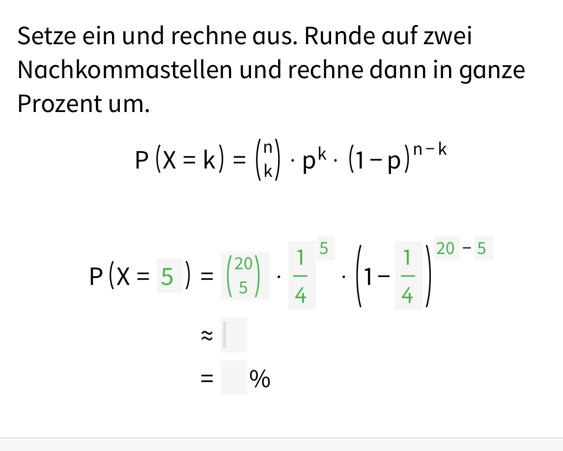 Setze ein und rechne aus. Runde auf zwei 
Nachkommastellen und rechne dann in ganze 
Prozent um.
P(X=k)=beginpmatrix n kendpmatrix · p^k· (1-p)^n-k
P(X=5)=beginpmatrix 20 5endpmatrix · frac 14^(5· beginpmatrix) 1- 1/4 end(pmatrix)^(20-5)
approx □
=□ %