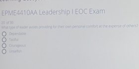 EPME4410AA Leadership I EOC Exam
20 of 30
What type of leader avoids providing for their own personal comfort at the expense of others?
Dependable
Tactful
Courageous
Unseltish