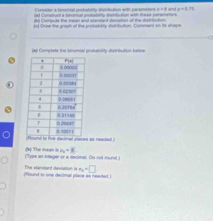 Consider a binomial probability distribution with paramelters n=8
(a) Construct a binomial probability distribution with these parameters and p=0.75
() Compute the mean and standard daviation of the distsbution.
(c) Draw the graph of the probability distribution. Comment on its shape
(*) Complete the binomial probability distribution below.
ound to five decimal places as needed.)
(b) The mean is v_x=6
(Type an integer or a decimal. Do not round.)
The standard deviation is e_x=□
(Round to one decimal place as needed.)