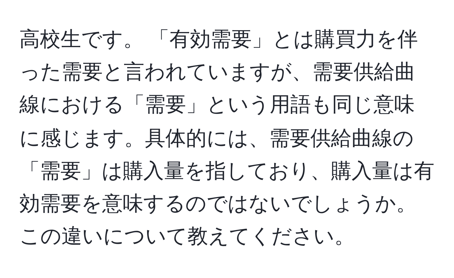 高校生です。 「有効需要」とは購買力を伴った需要と言われていますが、需要供給曲線における「需要」という用語も同じ意味に感じます。具体的には、需要供給曲線の「需要」は購入量を指しており、購入量は有効需要を意味するのではないでしょうか。この違いについて教えてください。