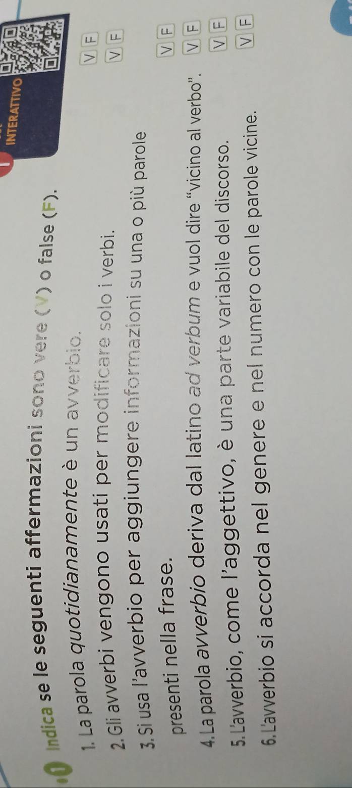 INTERATTIVO
Indica se le seguenti affermazioni sono vere (V) o false (F).
1. La parola quotidianamente è un avverbio.
VF
2.Gli avverbi vengono usati per modificare solo i verbi.
V F
3. S usa l'avverbio per aggiungere informazioni su una o più parole
presenti nella frase.
V F
4.La parola avverbio deriva dal latino ad verbum e vuol dire “vicino al verbo”. V F
5.L'avverbio, come l'aggettivo, è una parte variabile del discorso.
VF
6.Lavverbio si accorda nel genere e nel numero con le parole vicine.
VF