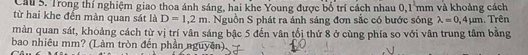 Trong thí nghiệm giao thoa ánh sáng, hai khe Young được bố trí cách nhau 0,1 mm và khoảng cách 
từ hai khe đến màn quan sát là D=1,2m. Nguồn S phát ra ánh sáng đơn sắc có bước sóng lambda =0,4mu m. Trên 
màn quan sát, khoảng cách từ vị trí vân sáng bậc 5 đến vân tối thứ 8 ở cùng phía so với vân trung tâm bằng 
bao nhiêu mm? (Làm tròn đến phần nguyên)