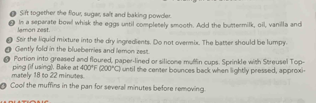 Sift together the flour, sugar, salt and baking powder. 
2 In a separate bowl whisk the eggs until completely smooth. Add the buttermilk, oil, vanilla and 
lemon zest. 
Stir the liquid mixture into the dry ingredients. Do not overmix. The batter should be lumpy. 
Gently fold in the blueberries and lemon zest.
6 Portion into greased and floured, paper-lined or silicone muffin cups. Sprinkle with Streusel Top- 
ping (if using). Bake at 400°F(200°C) until the center bounces back when lightly pressed, approxi- 
mately 18 to 22 minutes. 
Cool the muffins in the pan for several minutes before removing.