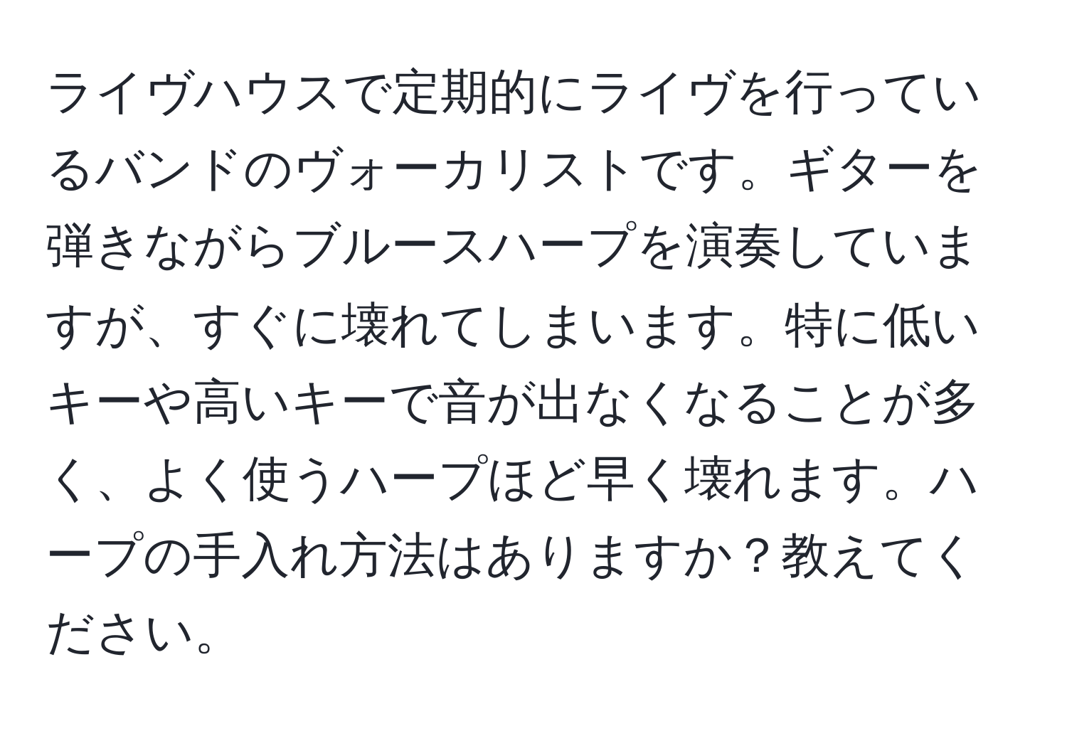 ライヴハウスで定期的にライヴを行っているバンドのヴォーカリストです。ギターを弾きながらブルースハープを演奏していますが、すぐに壊れてしまいます。特に低いキーや高いキーで音が出なくなることが多く、よく使うハープほど早く壊れます。ハープの手入れ方法はありますか？教えてください。