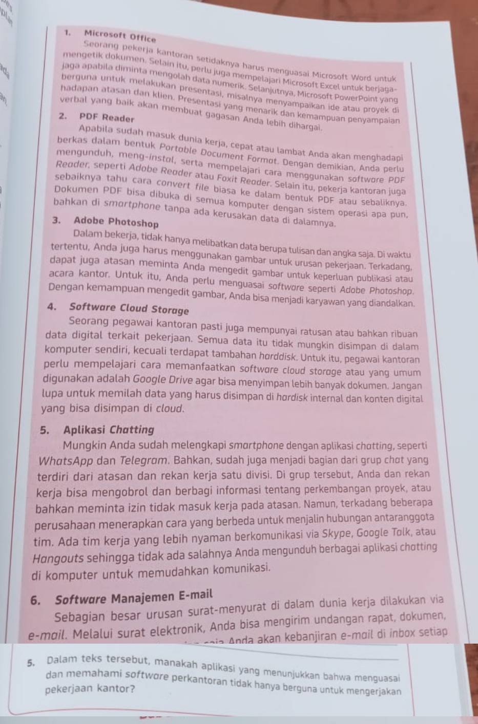 a
1. Microsoft Office
Seorang pekerja kantoran setidaknya harus menguasai Microsoft Word untuk
mengetik dokumen. Selain itv, perlu juga mempelajari Microsoft Excel untuk berjaga-
jaga apabila diminta mengolah data numerik. Selanjutnya, Microsoft PowerPoint yang
da berguna untuk mełakukan presentasi, misalnya menyampaikan ide atau proyek di
   
hadapan atasan dan klien. Presentasi yang menarik dan kemampuan penyampaian
verbal yang baik akan membuat gagasan Anda lebih dihargai
2. PDF Reader
Apabila sudah masuk dunia kerja, cepat atau lambat Anda akan menghadaoi
berkas dalam bentuk Portoble Document Formot. Dengan demikian, Anda perlu
mengunduh, meng-instol, serta mempelajari cara menggunakan softwore PDF
Reoder, seperti Adobe Reøder atau Foxit Reoder. Selain itu, pekerja kantoran juga
sebaiknya tahu cara convert file biasa ke dalam bentuk PDF atau sebaliknya.
Dokumen PDF bisa dibuka di semua komputer dengan sistem operasi apa pun.
bahkan di smortphone tanpa ada kerusakan data di dalamnya.
3. Adobe Photoshop
Dalam bekerja, tidak hanya melibatkan data berupa tulisan dan angka saja. Di waktu
tertentu, Anda juga harus menggunakan gambar untuk urusan pekerjaan. Terkadang,
dapat juga atasan meminta Anda mengedit gambar untuk keperluan publikasi atau
acara kantor. Untuk itu, Anda perlu menguasai softwore seperti Adobe Photoshop.
Dengan kemampuan mengedit gambar, Anda bisa menjadi karyawan yang diandalkan.
4. Software Cloud Storage
Seorang pegawai kantoran pasti juga mempunyai ratusan atau bahkan ribuan
data digital terkait pekerjaan. Semua data itu tidak mungkin disimpan di dalam
komputer sendiri, kecuali terdapat tambahan horddisk. Untuk itu, pegawai kantoran
perlu mempelajari cara memanfaatkan softwore cloud storoge atau yang umum
digunakan adalah Google Drive agar bisa menyimpan lebih banyak dokumen. Jangan
lupa untuk memilah data yang harus disimpan di hørdisk internal dan konten digital
yang bisa disimpan di cloud.
5. Aplikasi Chatting
Mungkin Anda sudah melengkapi smortphone dengan aplikasi chotting, seperti
WhɑtsApp dan Telegrom. Bahkan, sudah juga menjadi bagian dari grup chơt yang
terdiri dari atasan dan rekan kerja satu divisi. Di grup tersebut, Anda dan rekan
kerja bisa mengobrol dan berbagi informasi tentang perkembangan proyek, atau
bahkan meminta izin tidak masuk kerja pada atasan. Namun, terkadang beberapa
perusahaan menerapkan cara yang berbeda untuk menjalin hubungan antaranggota
tim. Ada tim kerja yang lebih nyaman berkomunikasi via Skype, Google Tolk, atau
Hɑngouts sehingga tidak ada salahnya Anda mengunduh berbagai aplikasi chotting
di komputer untuk memudahkan komunikasi.
6. Softwøre Manajemen E-mail
Sebagian besar urusan surat-menyurat di dalam dunia kerja dilakukan via
e-møil. Melalui surat elektronik, Anda bisa mengirim undangan rapat, dokumen,
kan kebanjiran e-mail di inbox setiap
5, Dalam teks tersebut, manakah aplikasi yang menunjukkan bahwa menguasai
dan memahami softwore perkantoran tidak hanya berguna untuk mengerjakan
pekerjaan kantor?