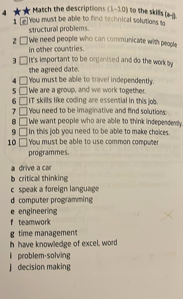 Match the descriptions (1-10) to the skills (a-j). 
1 [e]You must be able to find technical solutions to
structural problems.
2 □ We need people who can communicate with people
in other countries.
3 It's important to be organised and do the work by
the agreed date.
4 You must be able to travel independently.
5 We are a group, and we work together.
6 IT skills like coding are essential in this job.
7 You need to be imaginative and find solutions,
8 We want people who are able to think independently.
9 In this job you need to be able to make choices,
10 . You must be able to use common computer
programmes.
a drive a car
b critical thinking
c speak a foreign language
d computer programming
e engineering
f teamwork
g time management
h have knowledge of excel, word
i problem-solving
j decision making